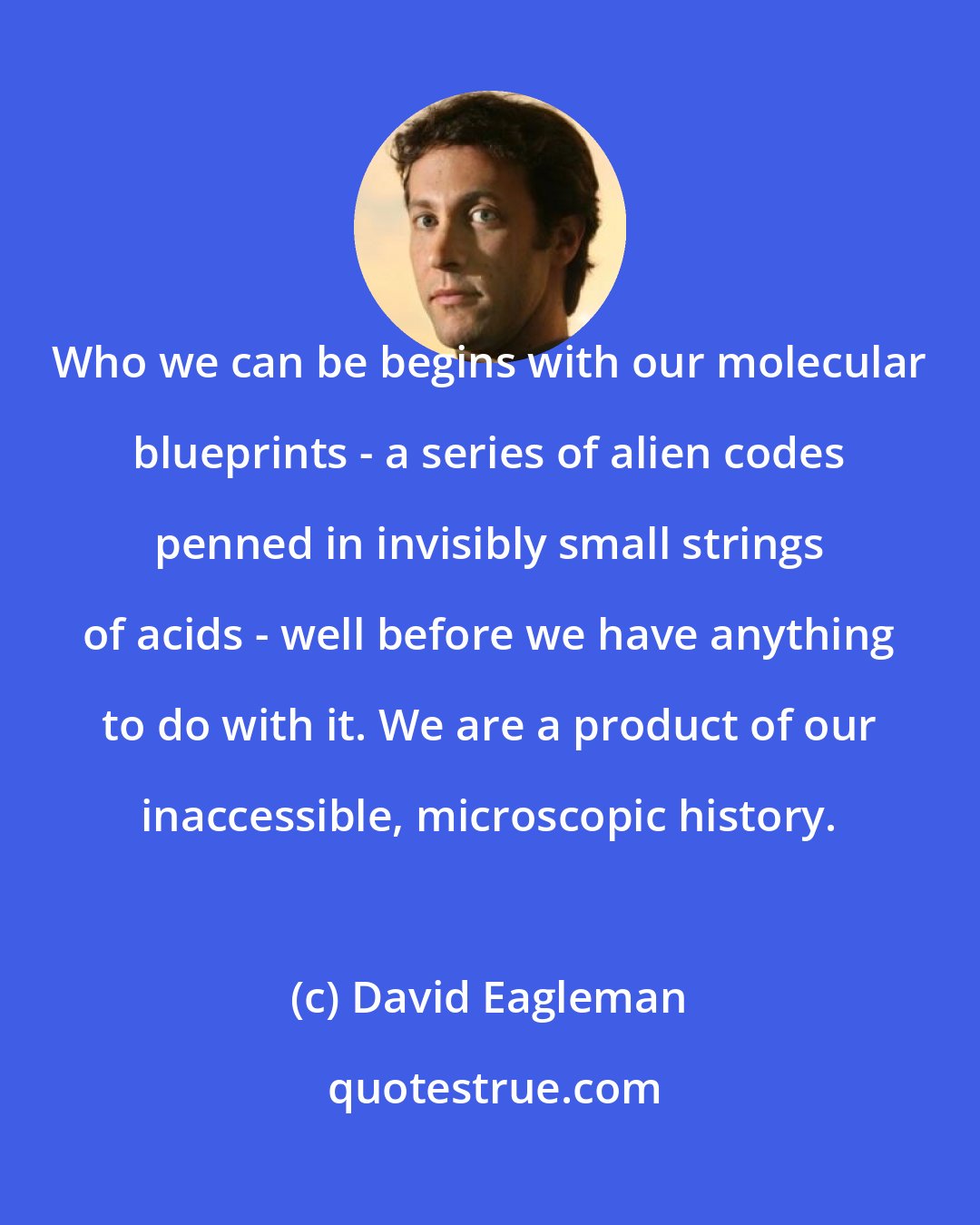 David Eagleman: Who we can be begins with our molecular blueprints - a series of alien codes penned in invisibly small strings of acids - well before we have anything to do with it. We are a product of our inaccessible, microscopic history.