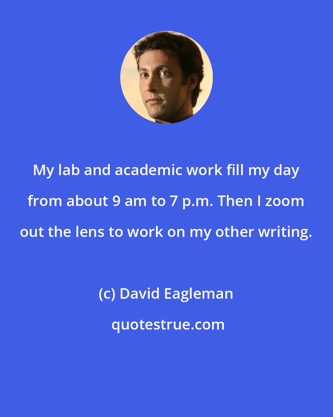 David Eagleman: My lab and academic work fill my day from about 9 am to 7 p.m. Then I zoom out the lens to work on my other writing.