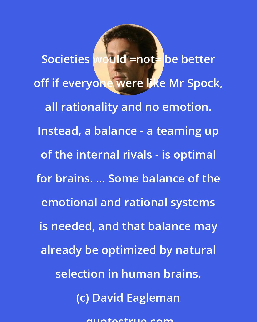 David Eagleman: Societies would _not_ be better off if everyone were like Mr Spock, all rationality and no emotion. Instead, a balance - a teaming up of the internal rivals - is optimal for brains. ... Some balance of the emotional and rational systems is needed, and that balance may already be optimized by natural selection in human brains.