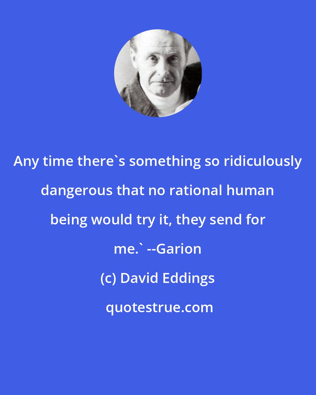 David Eddings: Any time there's something so ridiculously dangerous that no rational human being would try it, they send for me.' --Garion