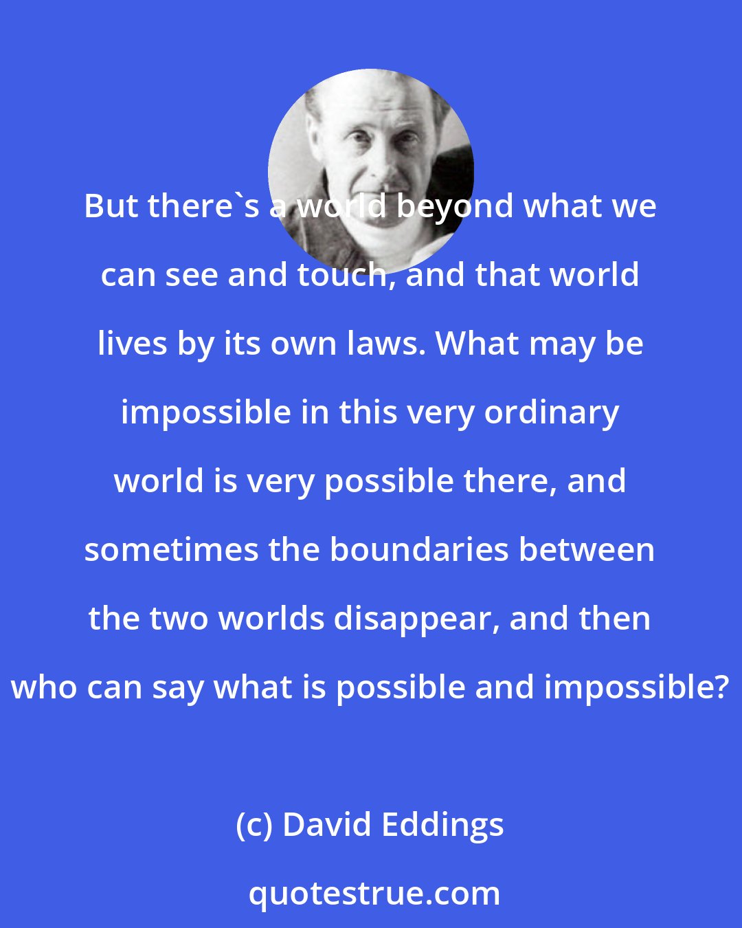 David Eddings: But there's a world beyond what we can see and touch, and that world lives by its own laws. What may be impossible in this very ordinary world is very possible there, and sometimes the boundaries between the two worlds disappear, and then who can say what is possible and impossible?