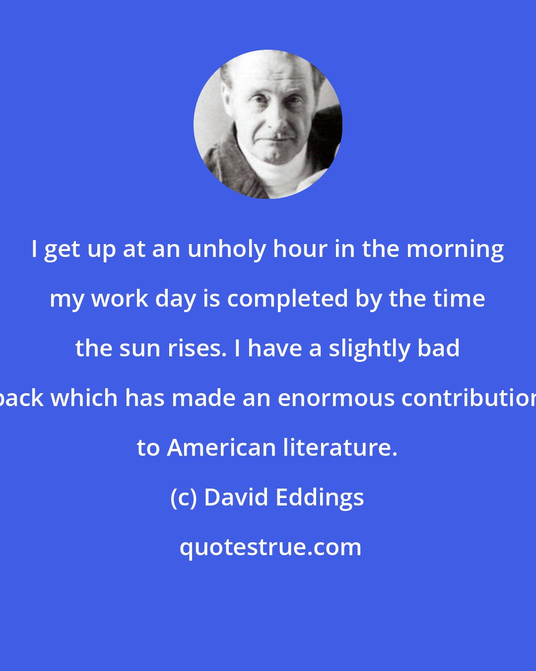 David Eddings: I get up at an unholy hour in the morning my work day is completed by the time the sun rises. I have a slightly bad back which has made an enormous contribution to American literature.