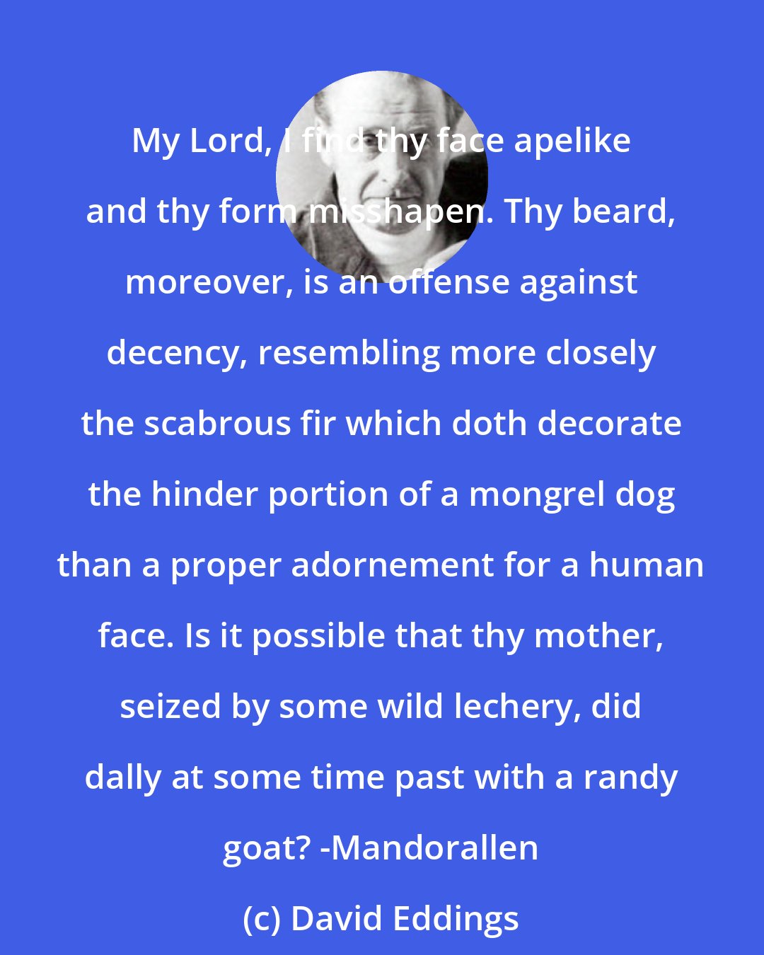 David Eddings: My Lord, I find thy face apelike and thy form misshapen. Thy beard, moreover, is an offense against decency, resembling more closely the scabrous fir which doth decorate the hinder portion of a mongrel dog than a proper adornement for a human face. Is it possible that thy mother, seized by some wild lechery, did dally at some time past with a randy goat? -Mandorallen