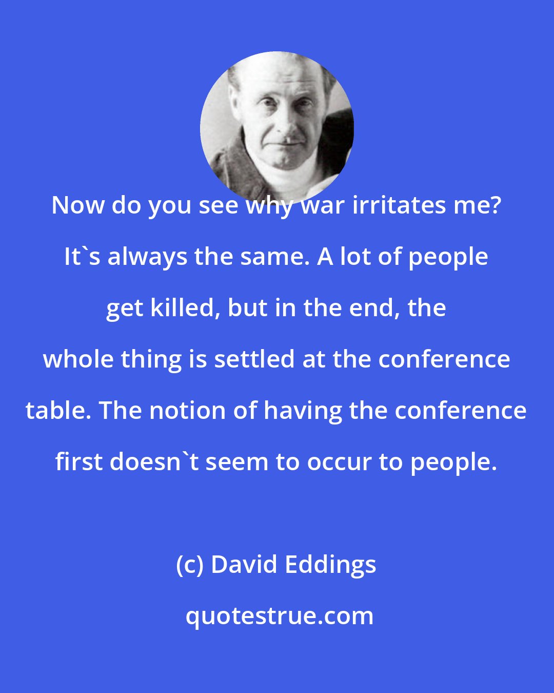 David Eddings: Now do you see why war irritates me? It's always the same. A lot of people get killed, but in the end, the whole thing is settled at the conference table. The notion of having the conference first doesn't seem to occur to people.