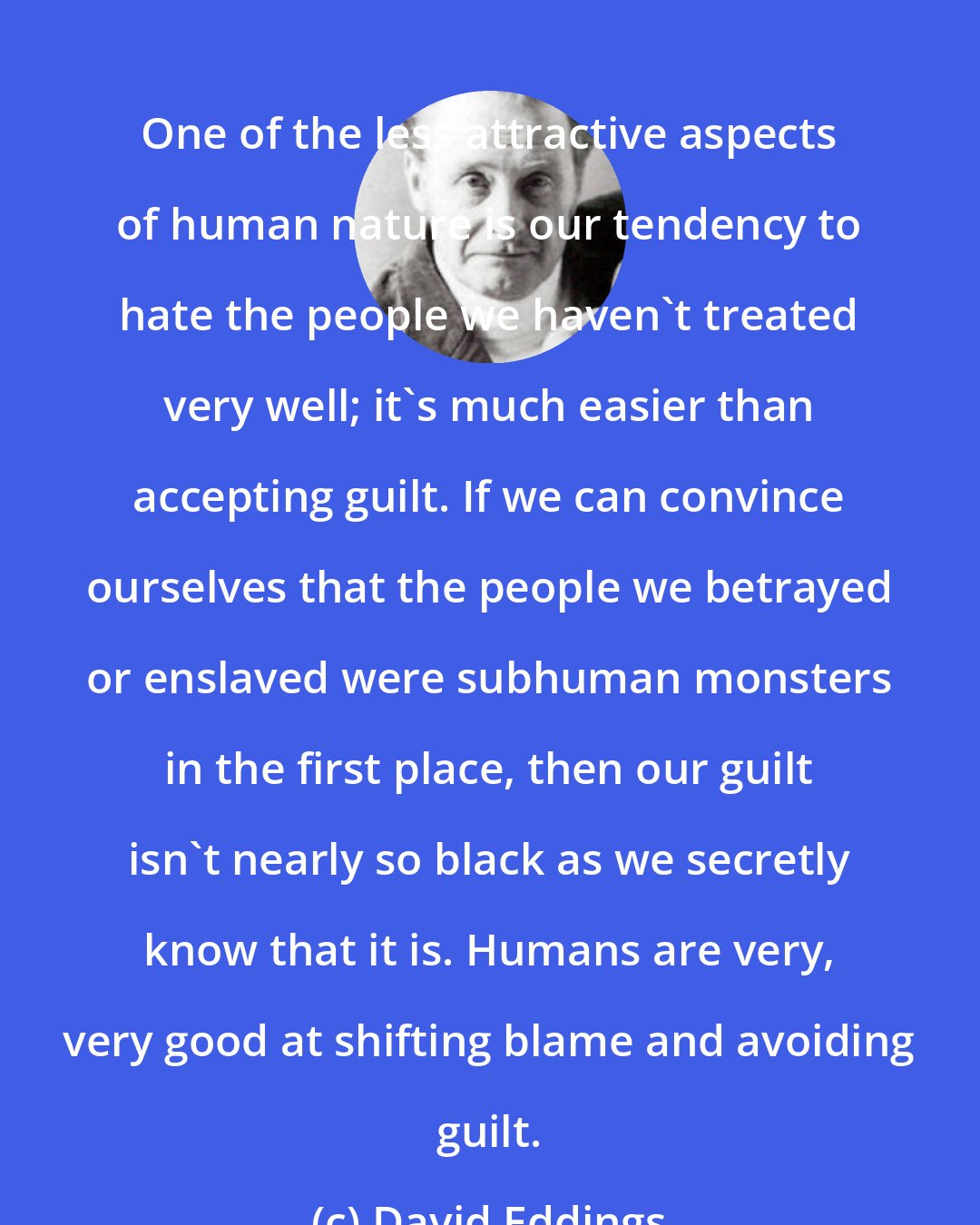 David Eddings: One of the less attractive aspects of human nature is our tendency to hate the people we haven't treated very well; it's much easier than accepting guilt. If we can convince ourselves that the people we betrayed or enslaved were subhuman monsters in the first place, then our guilt isn't nearly so black as we secretly know that it is. Humans are very, very good at shifting blame and avoiding guilt.