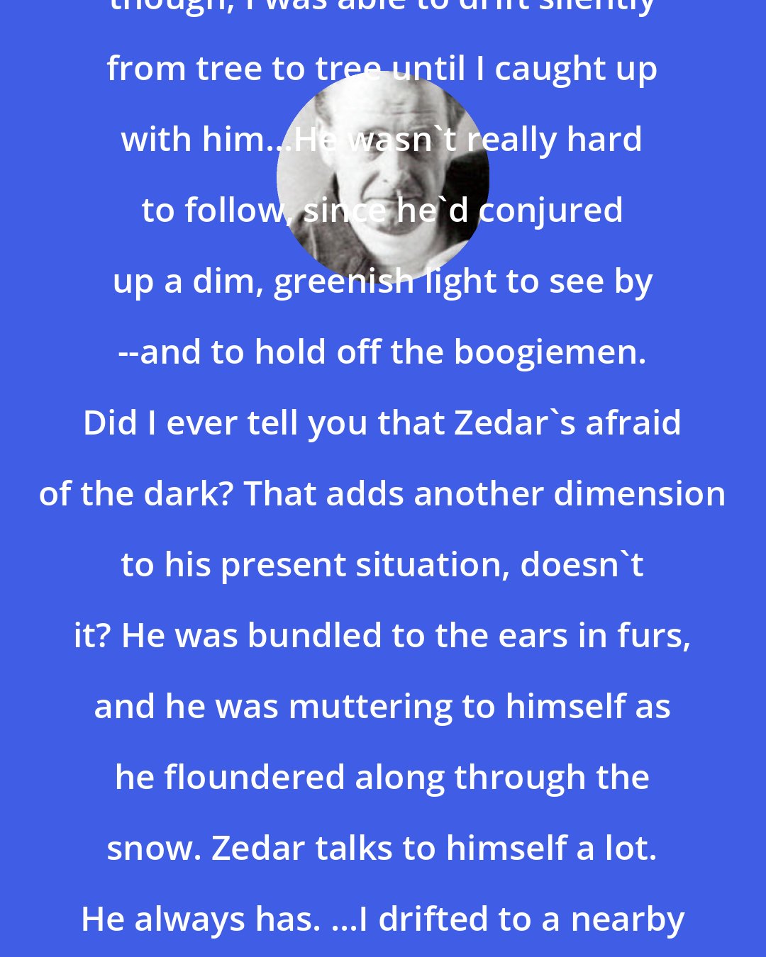 David Eddings: ...Zedar was gone...As an owl, though, I was able to drift silently from tree to tree until I caught up with him...He wasn't really hard to follow, since he'd conjured up a dim, greenish light to see by --and to hold off the boogiemen. Did I ever tell you that Zedar's afraid of the dark? That adds another dimension to his present situation, doesn't it? He was bundled to the ears in furs, and he was muttering to himself as he floundered along through the snow. Zedar talks to himself a lot. He always has. ...I drifted to a nearby tree and watched him --owlishly. Sorry. I couldn't resist that.