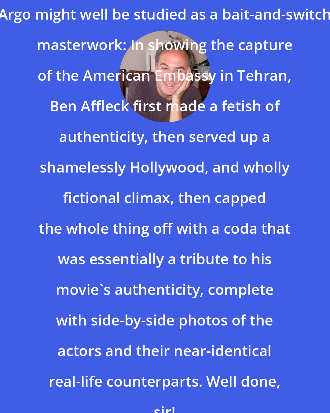 David Edelstein: Argo might well be studied as a bait-and-switch masterwork: In showing the capture of the American Embassy in Tehran, Ben Affleck first made a fetish of authenticity, then served up a shamelessly Hollywood, and wholly fictional climax, then capped the whole thing off with a coda that was essentially a tribute to his movie's authenticity, complete with side-by-side photos of the actors and their near-identical real-life counterparts. Well done, sir!