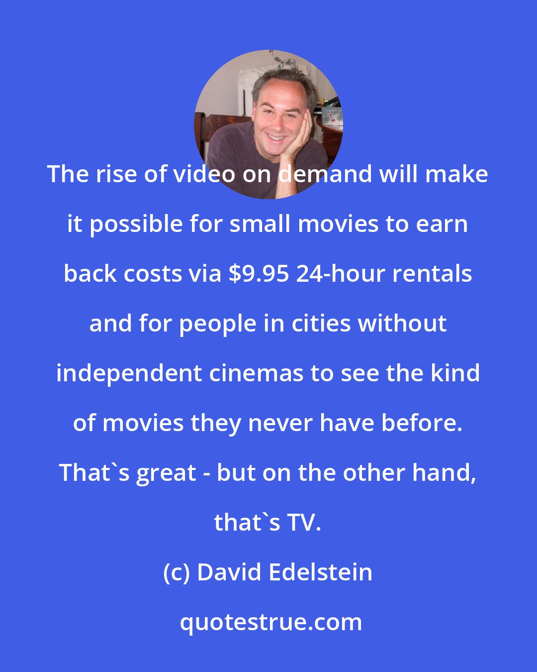 David Edelstein: The rise of video on demand will make it possible for small movies to earn back costs via $9.95 24-hour rentals and for people in cities without independent cinemas to see the kind of movies they never have before. That's great - but on the other hand, that's TV.