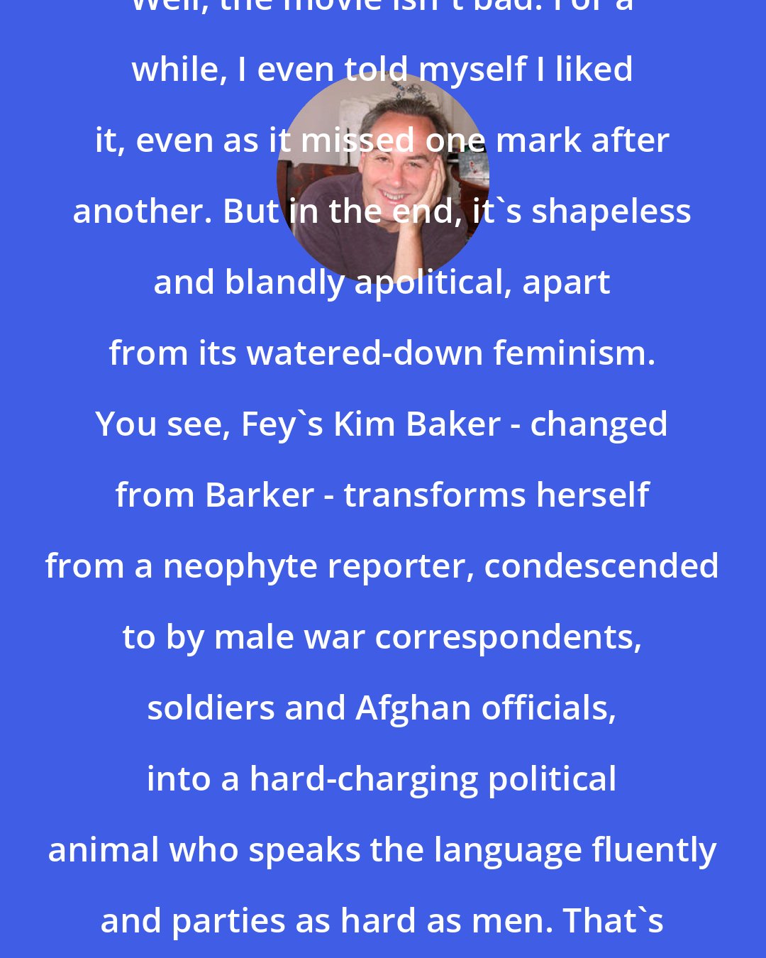 David Edelstein: Well, the movie isn't bad. For a while, I even told myself I liked it, even as it missed one mark after another. But in the end, it's shapeless and blandly apolitical, apart from its watered-down feminism. You see, Fey's Kim Baker - changed from Barker - transforms herself from a neophyte reporter, condescended to by male war correspondents, soldiers and Afghan officials, into a hard-charging political animal who speaks the language fluently and parties as hard as men. That's about as edgy as a sitcom.