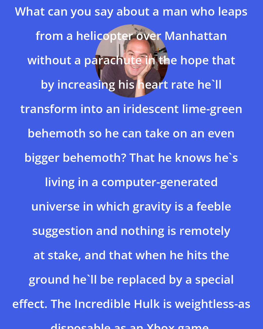 David Edelstein: What can you say about a man who leaps from a helicopter over Manhattan without a parachute in the hope that by increasing his heart rate he'll transform into an iridescent lime-green behemoth so he can take on an even bigger behemoth? That he knows he's living in a computer-generated universe in which gravity is a feeble suggestion and nothing is remotely at stake, and that when he hits the ground he'll be replaced by a special effect. The Incredible Hulk is weightless-as disposable as an Xbox game.