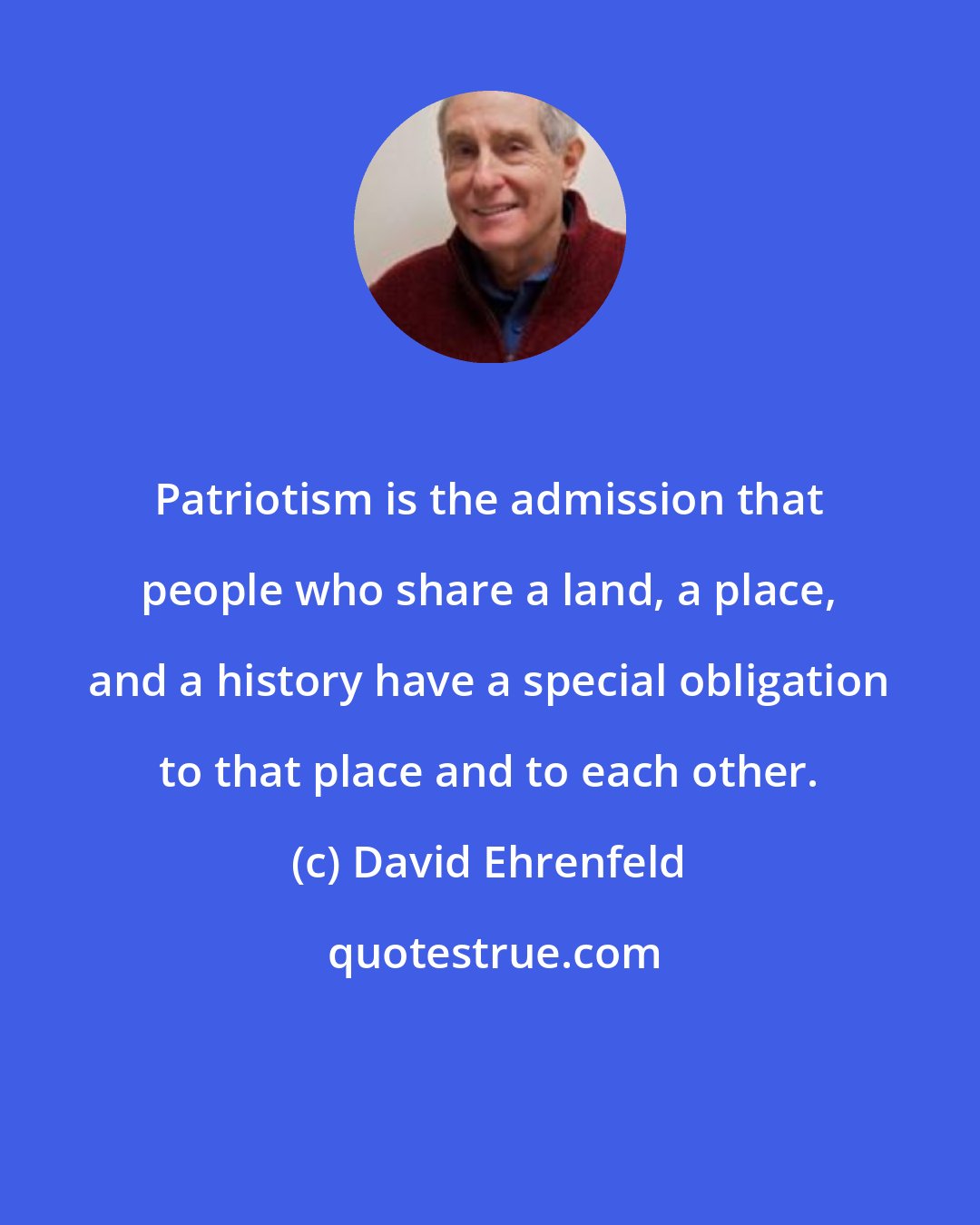 David Ehrenfeld: Patriotism is the admission that people who share a land, a place, and a history have a special obligation to that place and to each other.