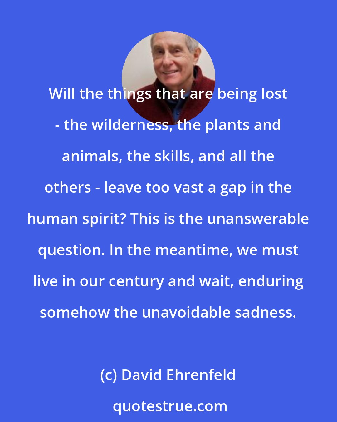 David Ehrenfeld: Will the things that are being lost - the wilderness, the plants and animals, the skills, and all the others - leave too vast a gap in the human spirit? This is the unanswerable question. In the meantime, we must live in our century and wait, enduring somehow the unavoidable sadness.