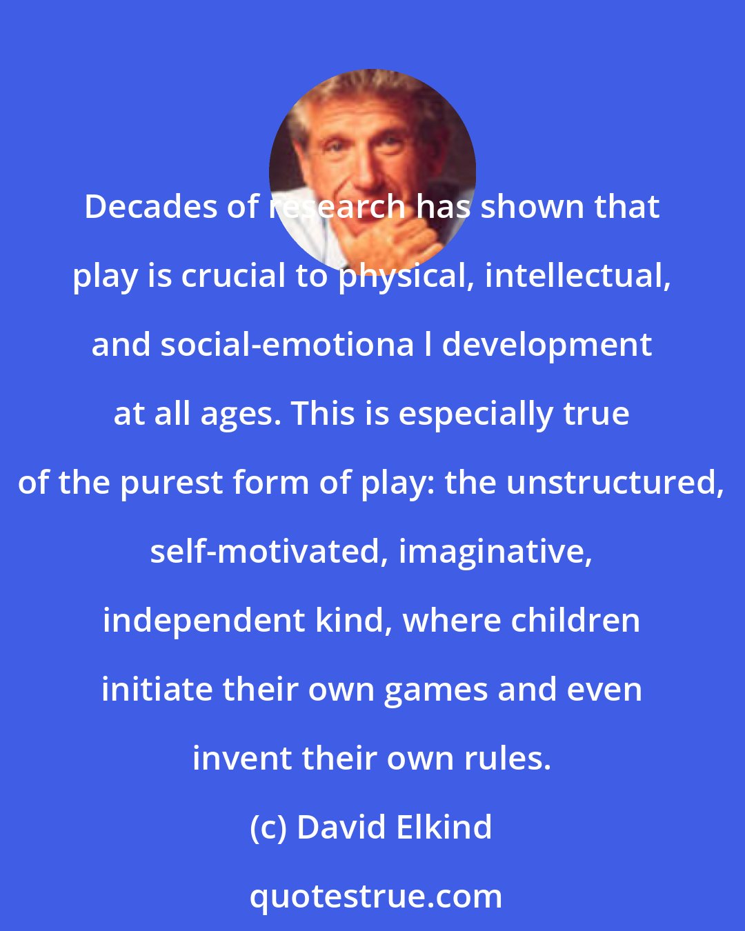 David Elkind: Decades of research has shown that play is crucial to physical, intellectual, and social-emotiona l development at all ages. This is especially true of the purest form of play: the unstructured, self-motivated, imaginative, independent kind, where children initiate their own games and even invent their own rules.