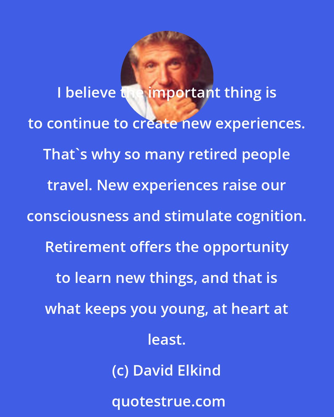 David Elkind: I believe the important thing is to continue to create new experiences. That's why so many retired people travel. New experiences raise our consciousness and stimulate cognition. Retirement offers the opportunity to learn new things, and that is what keeps you young, at heart at least.