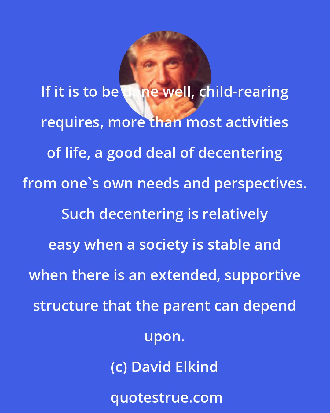 David Elkind: If it is to be done well, child-rearing requires, more than most activities of life, a good deal of decentering from one's own needs and perspectives. Such decentering is relatively easy when a society is stable and when there is an extended, supportive structure that the parent can depend upon.