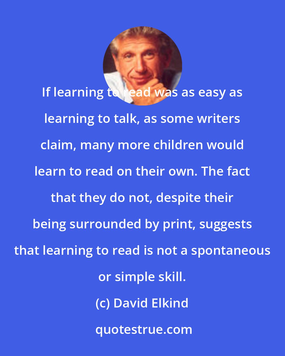 David Elkind: If learning to read was as easy as learning to talk, as some writers claim, many more children would learn to read on their own. The fact that they do not, despite their being surrounded by print, suggests that learning to read is not a spontaneous or simple skill.