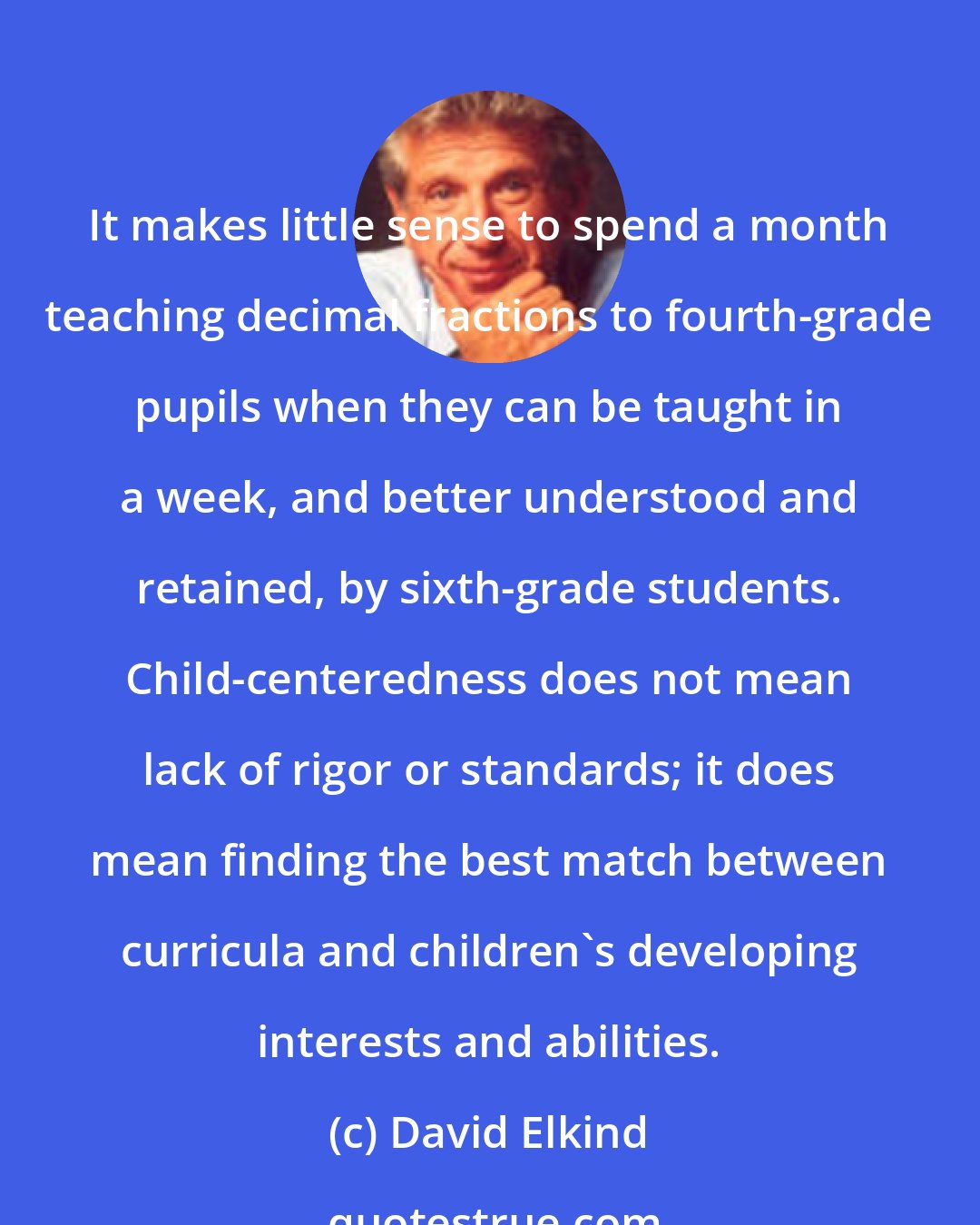 David Elkind: It makes little sense to spend a month teaching decimal fractions to fourth-grade pupils when they can be taught in a week, and better understood and retained, by sixth-grade students. Child-centeredness does not mean lack of rigor or standards; it does mean finding the best match between curricula and children's developing interests and abilities.
