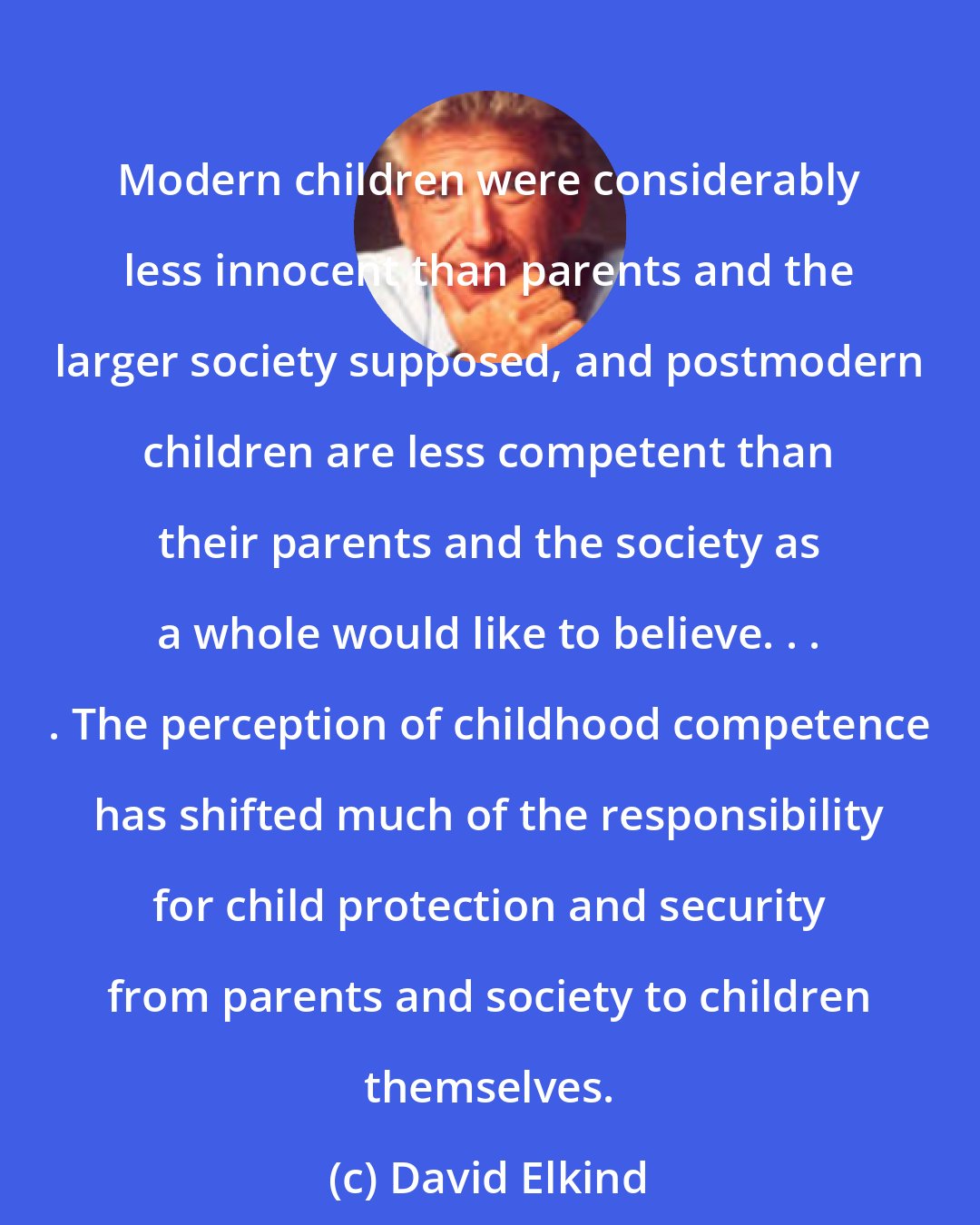 David Elkind: Modern children were considerably less innocent than parents and the larger society supposed, and postmodern children are less competent than their parents and the society as a whole would like to believe. . . . The perception of childhood competence has shifted much of the responsibility for child protection and security from parents and society to children themselves.