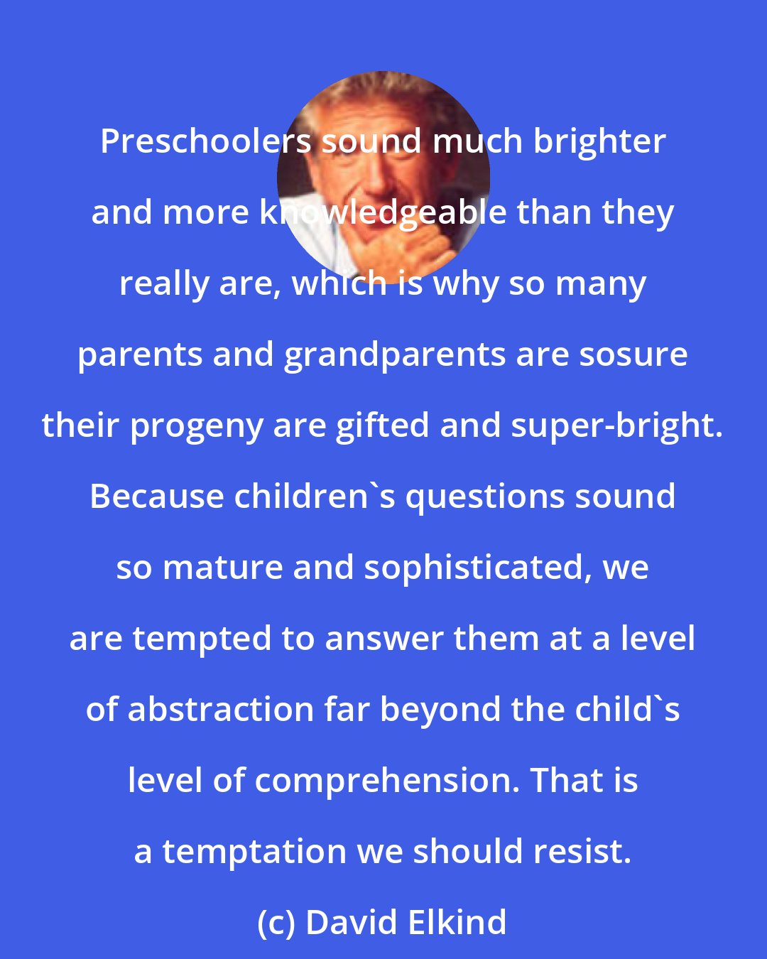David Elkind: Preschoolers sound much brighter and more knowledgeable than they really are, which is why so many parents and grandparents are sosure their progeny are gifted and super-bright. Because children's questions sound so mature and sophisticated, we are tempted to answer them at a level of abstraction far beyond the child's level of comprehension. That is a temptation we should resist.