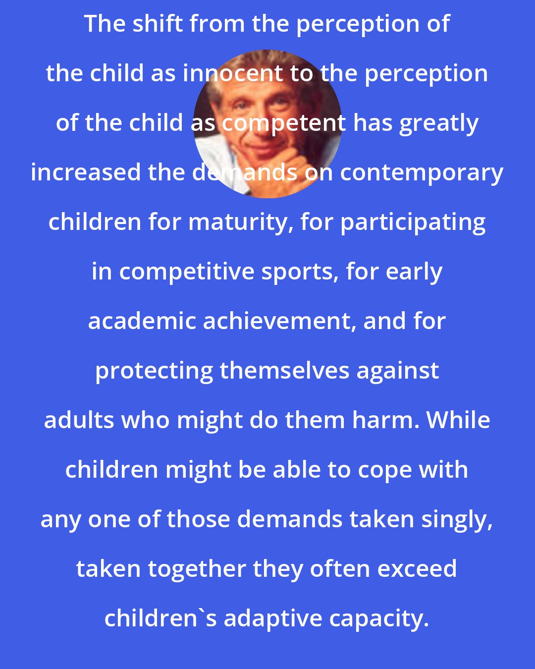 David Elkind: The shift from the perception of the child as innocent to the perception of the child as competent has greatly increased the demands on contemporary children for maturity, for participating in competitive sports, for early academic achievement, and for protecting themselves against adults who might do them harm. While children might be able to cope with any one of those demands taken singly, taken together they often exceed children's adaptive capacity.