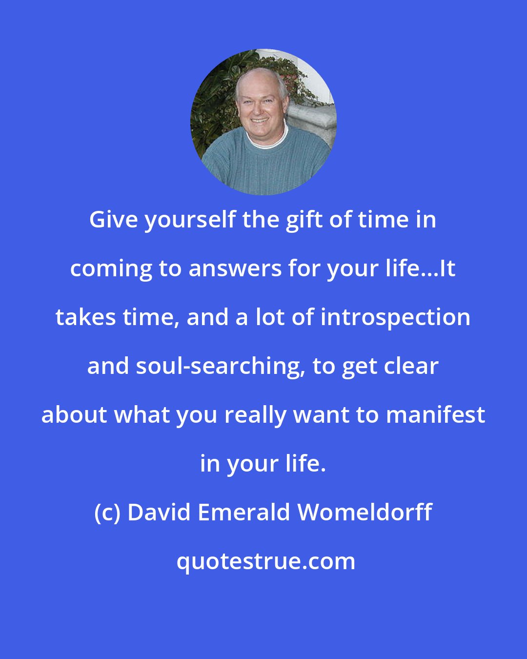 David Emerald Womeldorff: Give yourself the gift of time in coming to answers for your life...It takes time, and a lot of introspection and soul-searching, to get clear about what you really want to manifest in your life.