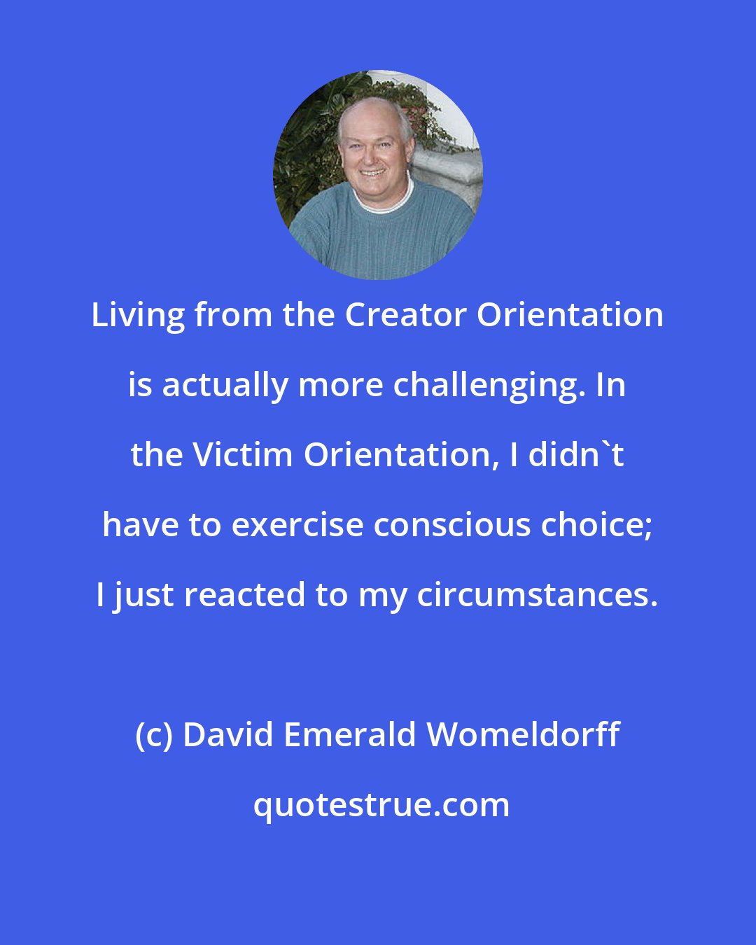 David Emerald Womeldorff: Living from the Creator Orientation is actually more challenging. In the Victim Orientation, I didn't have to exercise conscious choice; I just reacted to my circumstances.