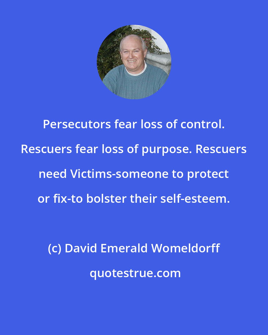 David Emerald Womeldorff: Persecutors fear loss of control. Rescuers fear loss of purpose. Rescuers need Victims-someone to protect or fix-to bolster their self-esteem.