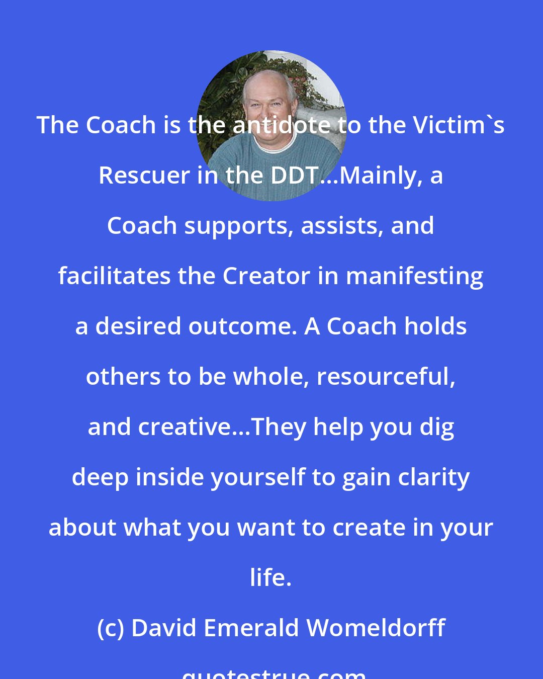 David Emerald Womeldorff: The Coach is the antidote to the Victim's Rescuer in the DDT...Mainly, a Coach supports, assists, and facilitates the Creator in manifesting a desired outcome. A Coach holds others to be whole, resourceful, and creative...They help you dig deep inside yourself to gain clarity about what you want to create in your life.