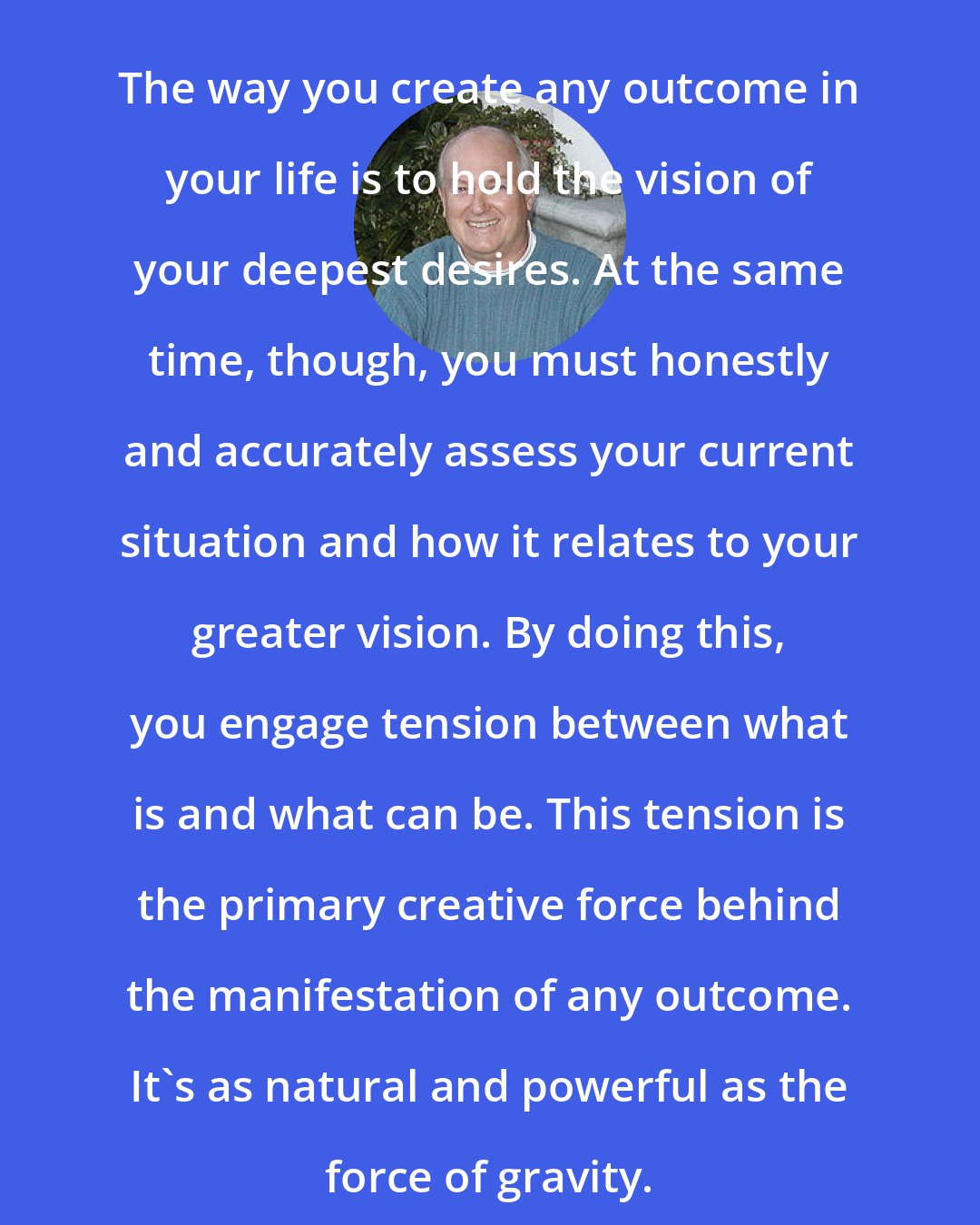 David Emerald Womeldorff: The way you create any outcome in your life is to hold the vision of your deepest desires. At the same time, though, you must honestly and accurately assess your current situation and how it relates to your greater vision. By doing this, you engage tension between what is and what can be. This tension is the primary creative force behind the manifestation of any outcome. It's as natural and powerful as the force of gravity.