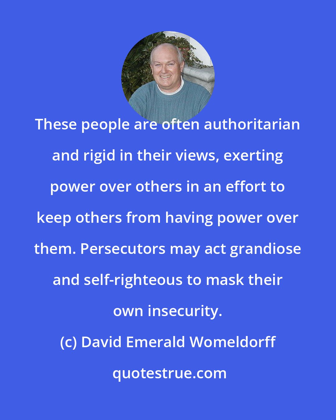 David Emerald Womeldorff: These people are often authoritarian and rigid in their views, exerting power over others in an effort to keep others from having power over them. Persecutors may act grandiose and self-righteous to mask their own insecurity.