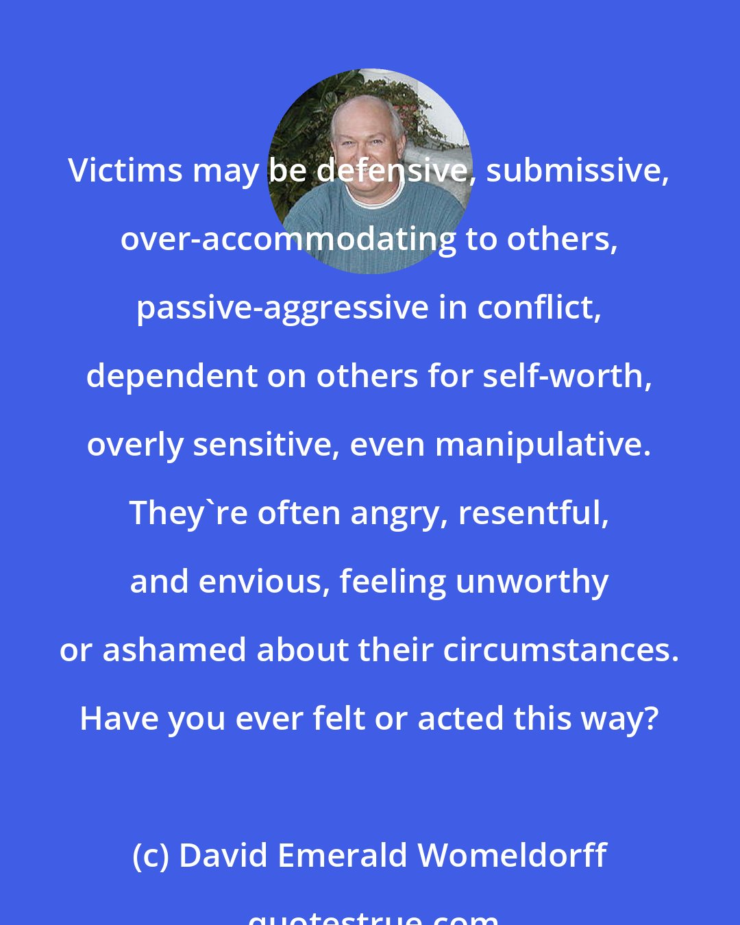 David Emerald Womeldorff: Victims may be defensive, submissive, over-accommodating to others, passive-aggressive in conflict, dependent on others for self-worth, overly sensitive, even manipulative. They're often angry, resentful, and envious, feeling unworthy or ashamed about their circumstances. Have you ever felt or acted this way?