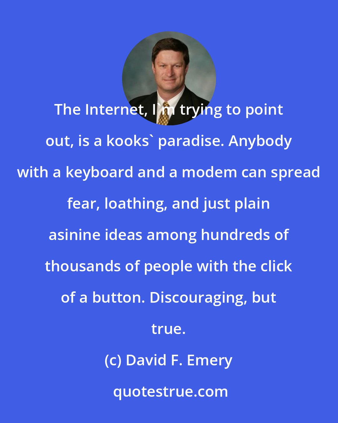 David F. Emery: The Internet, I'm trying to point out, is a kooks' paradise. Anybody with a keyboard and a modem can spread fear, loathing, and just plain asinine ideas among hundreds of thousands of people with the click of a button. Discouraging, but true.