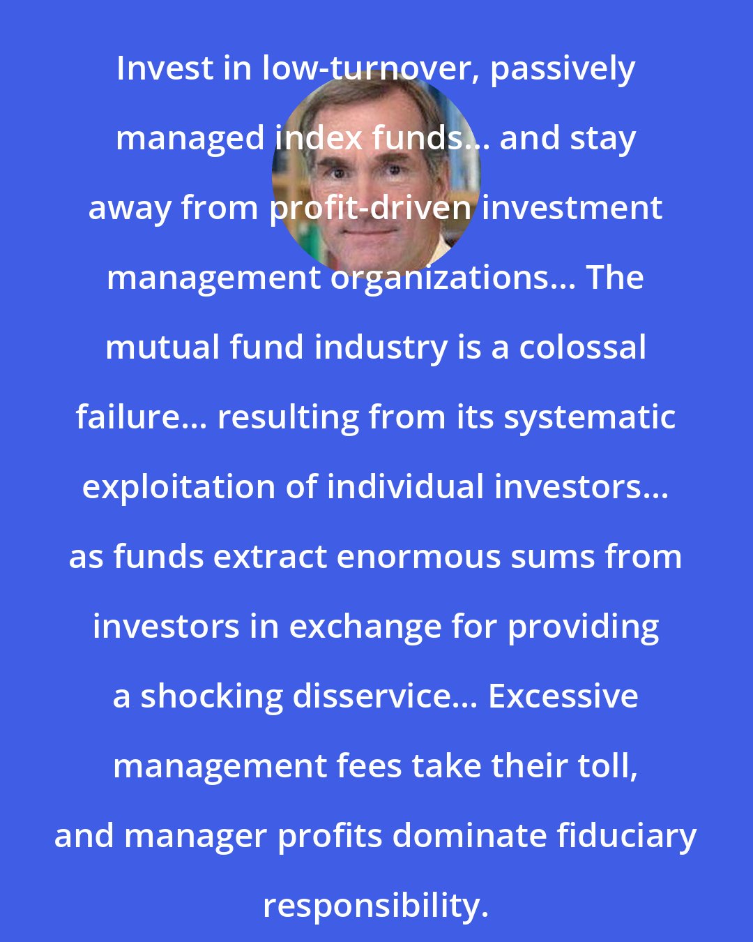 David F. Swensen: Invest in low-turnover, passively managed index funds... and stay away from profit-driven investment management organizations... The mutual fund industry is a colossal failure... resulting from its systematic exploitation of individual investors... as funds extract enormous sums from investors in exchange for providing a shocking disservice... Excessive management fees take their toll, and manager profits dominate fiduciary responsibility.