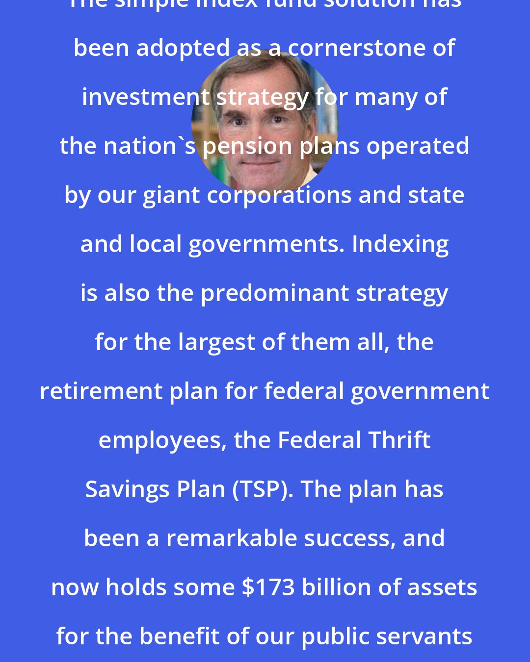 David F. Swensen: The simple index fund solution has been adopted as a cornerstone of investment strategy for many of the nation's pension plans operated by our giant corporations and state and local governments. Indexing is also the predominant strategy for the largest of them all, the retirement plan for federal government employees, the Federal Thrift Savings Plan (TSP). The plan has been a remarkable success, and now holds some $173 billion of assets for the benefit of our public servants and members of armed services.