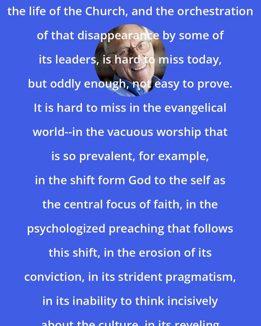 David F. Wells: The disappearance of theology from the life of the Church, and the orchestration of that disappearance by some of its leaders, is hard to miss today, but oddly enough, not easy to prove. It is hard to miss in the evangelical world--in the vacuous worship that is so prevalent, for example, in the shift form God to the self as the central focus of faith, in the psychologized preaching that follows this shift, in the erosion of its conviction, in its strident pragmatism, in its inability to think incisively about the culture, in its reveling in the irrational.