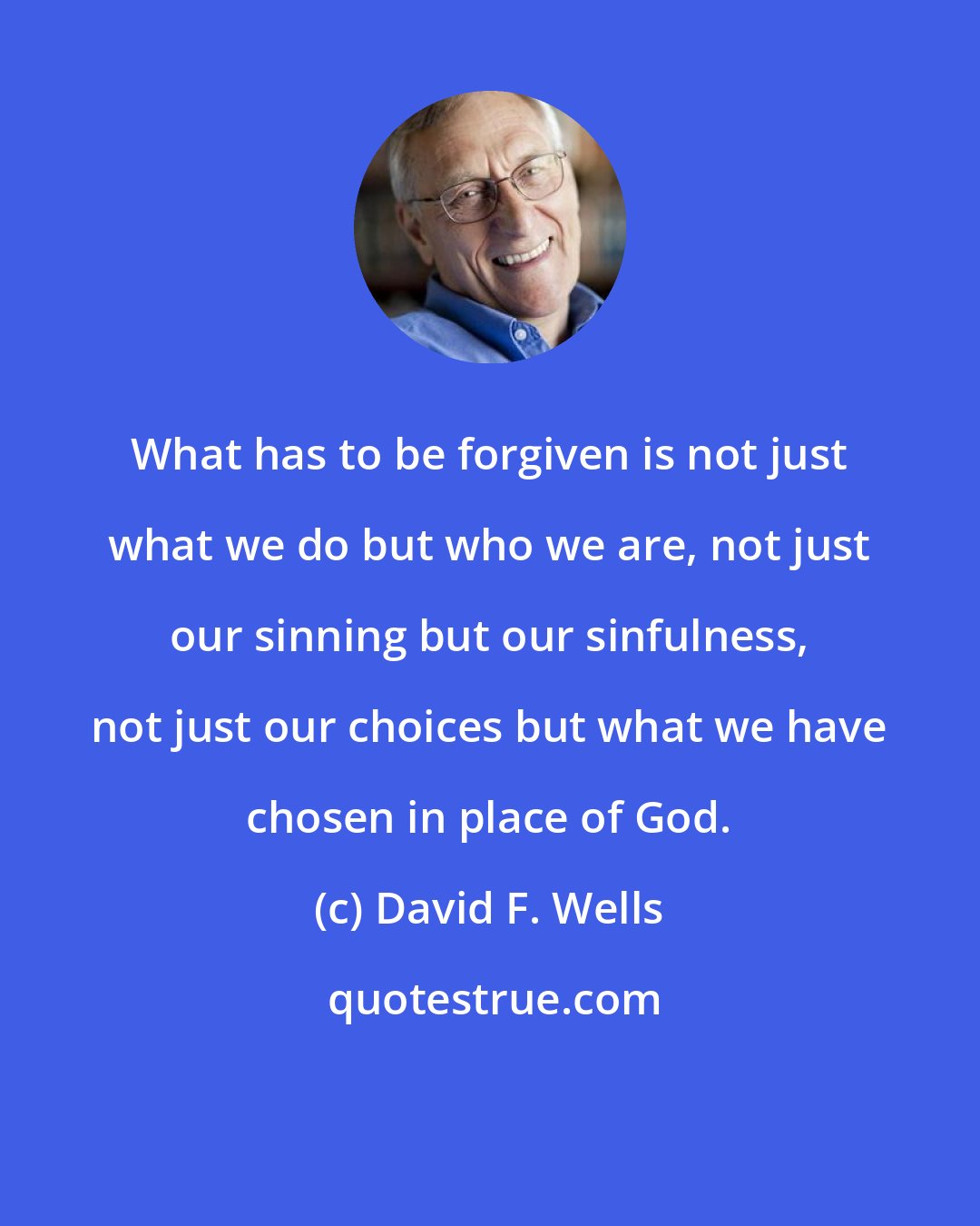 David F. Wells: What has to be forgiven is not just what we do but who we are, not just our sinning but our sinfulness, not just our choices but what we have chosen in place of God.