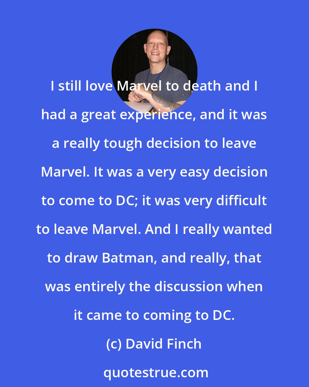 David Finch: I still love Marvel to death and I had a great experience, and it was a really tough decision to leave Marvel. It was a very easy decision to come to DC; it was very difficult to leave Marvel. And I really wanted to draw Batman, and really, that was entirely the discussion when it came to coming to DC.