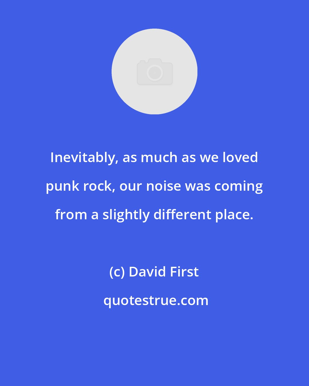 David First: Inevitably, as much as we loved punk rock, our noise was coming from a slightly different place.