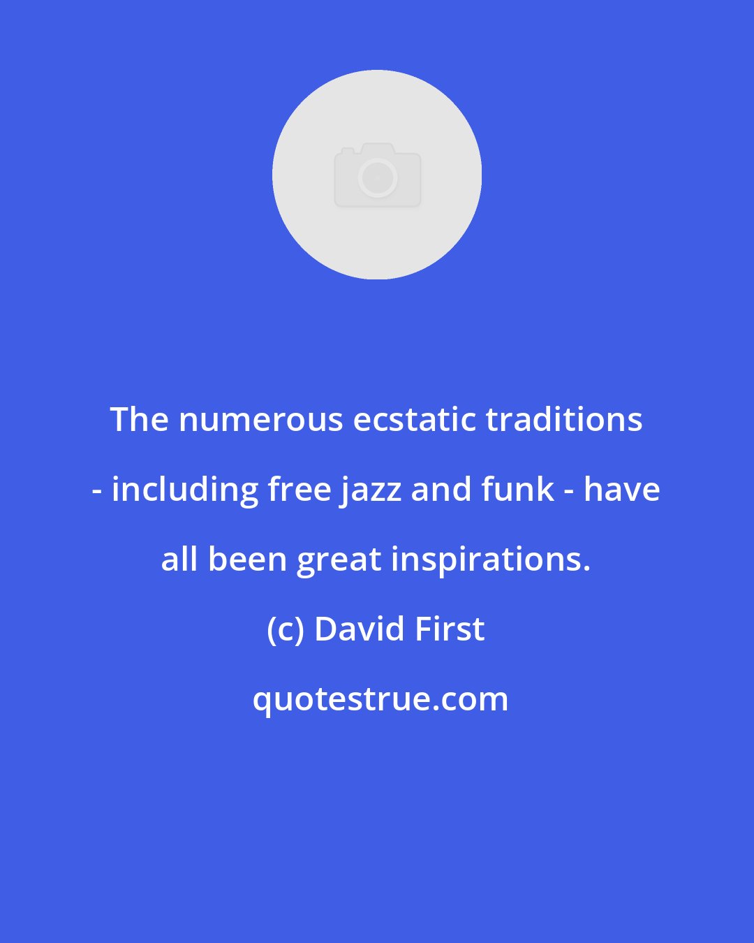 David First: The numerous ecstatic traditions - including free jazz and funk - have all been great inspirations.