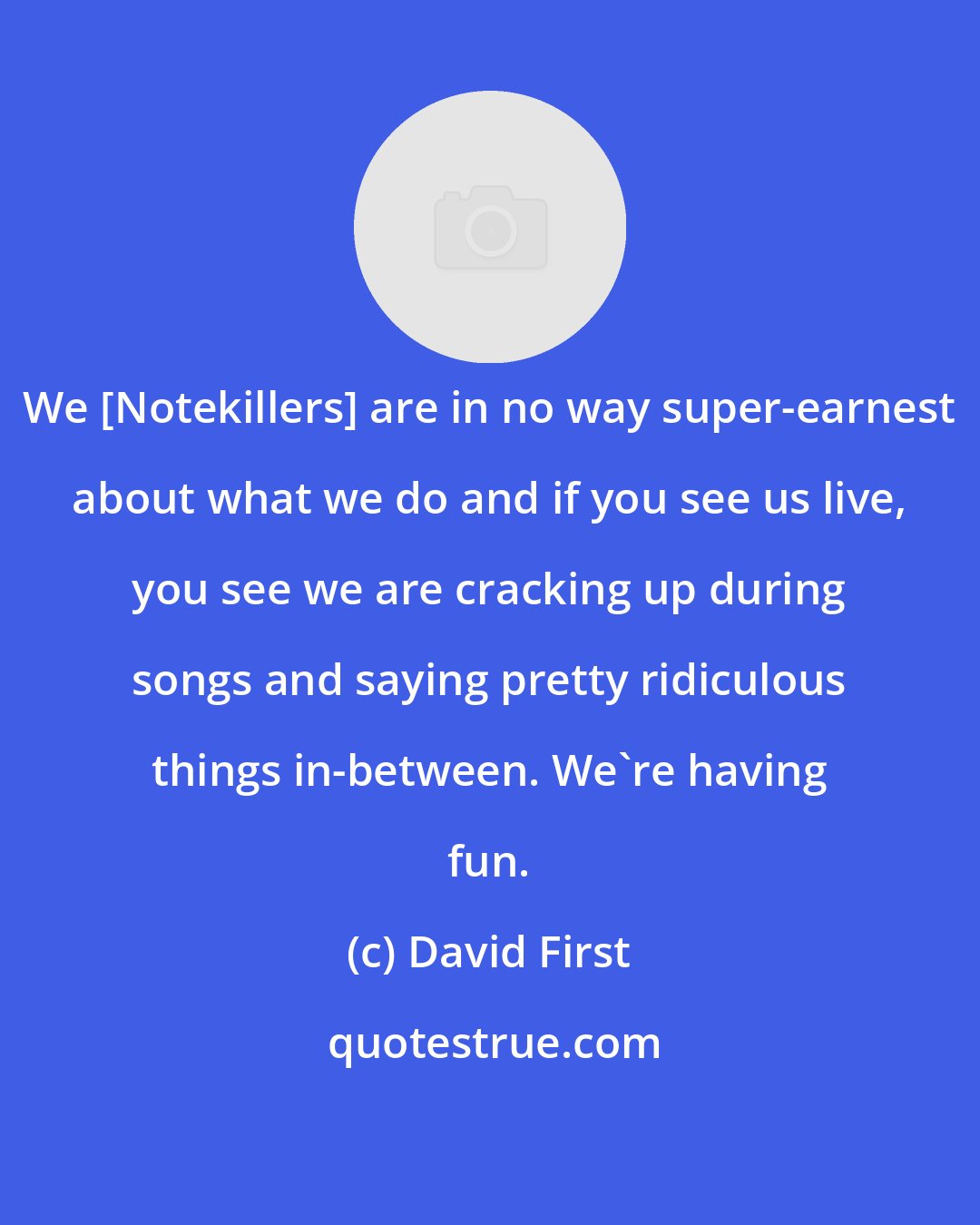 David First: We [Notekillers] are in no way super-earnest about what we do and if you see us live, you see we are cracking up during songs and saying pretty ridiculous things in-between. We're having fun.