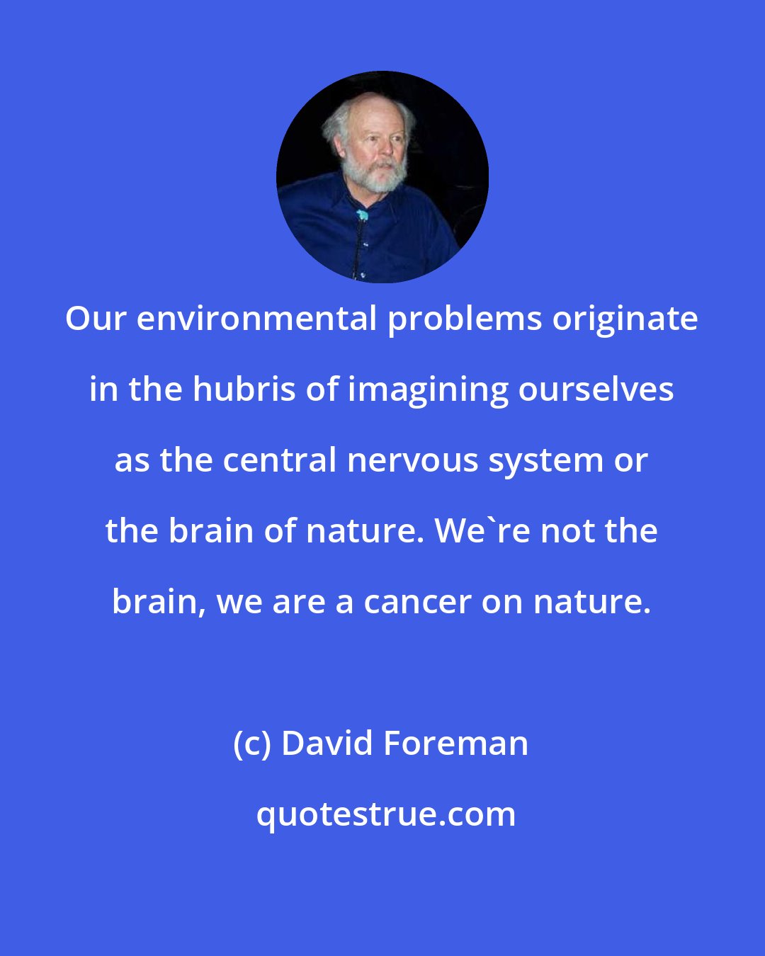 David Foreman: Our environmental problems originate in the hubris of imagining ourselves as the central nervous system or the brain of nature. We're not the brain, we are a cancer on nature.