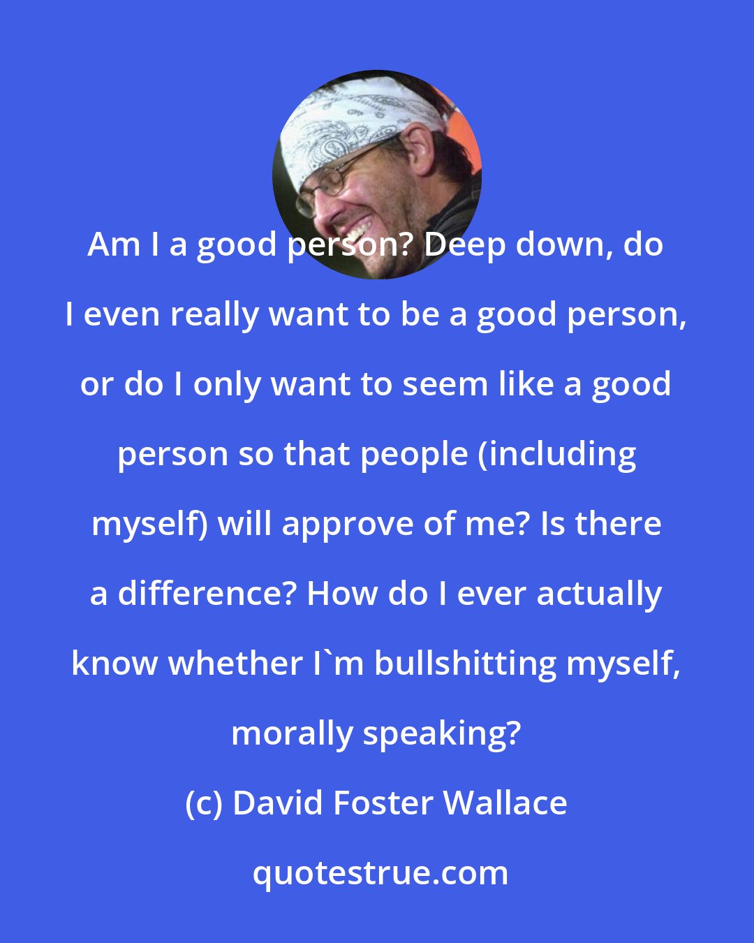 David Foster Wallace: Am I a good person? Deep down, do I even really want to be a good person, or do I only want to seem like a good person so that people (including myself) will approve of me? Is there a difference? How do I ever actually know whether I'm bullshitting myself, morally speaking?