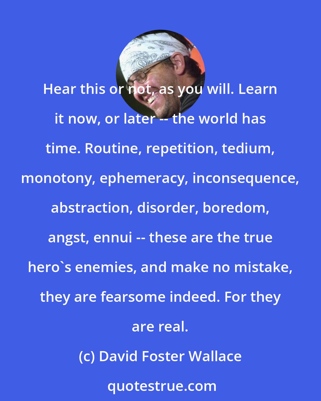 David Foster Wallace: Hear this or not, as you will. Learn it now, or later -- the world has time. Routine, repetition, tedium, monotony, ephemeracy, inconsequence, abstraction, disorder, boredom, angst, ennui -- these are the true hero's enemies, and make no mistake, they are fearsome indeed. For they are real.