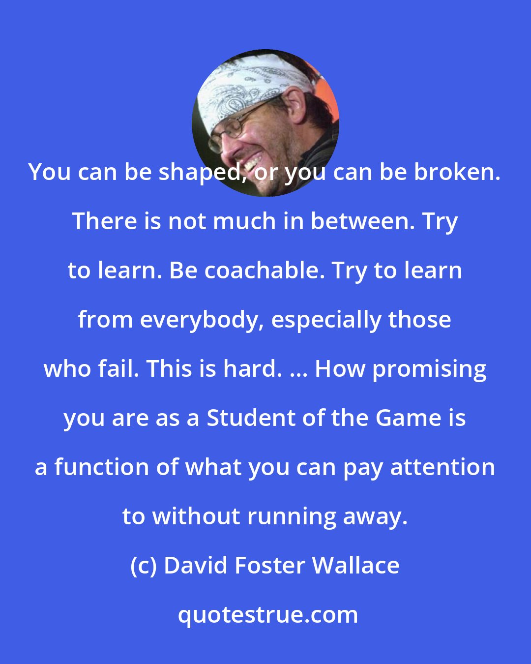 David Foster Wallace: You can be shaped, or you can be broken. There is not much in between. Try to learn. Be coachable. Try to learn from everybody, especially those who fail. This is hard. ... How promising you are as a Student of the Game is a function of what you can pay attention to without running away.