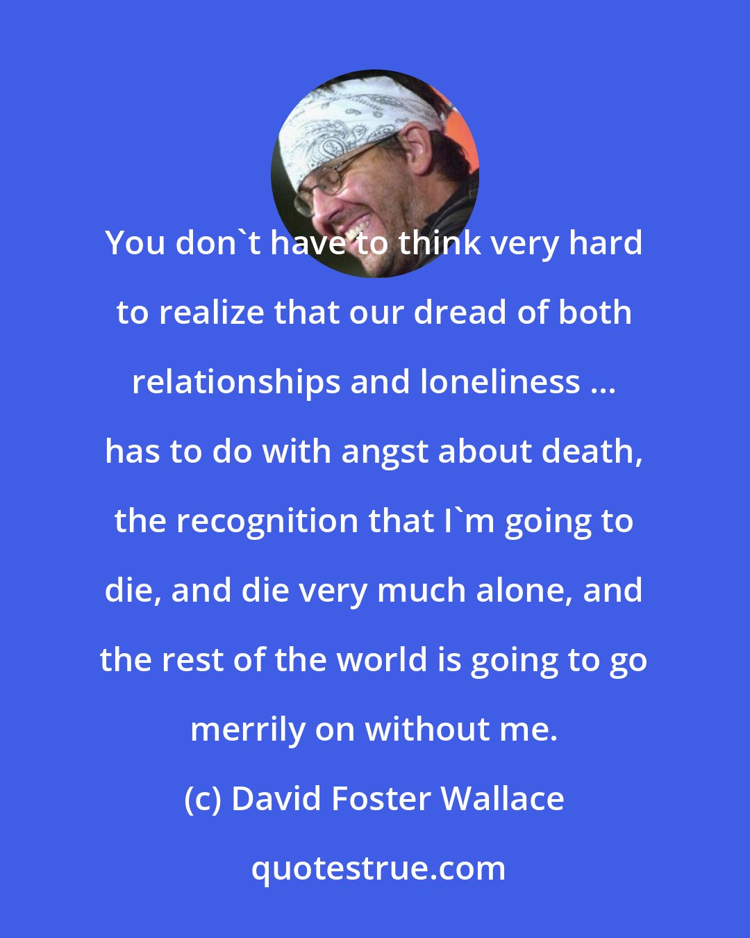 David Foster Wallace: You don't have to think very hard to realize that our dread of both relationships and loneliness ... has to do with angst about death, the recognition that I'm going to die, and die very much alone, and the rest of the world is going to go merrily on without me.