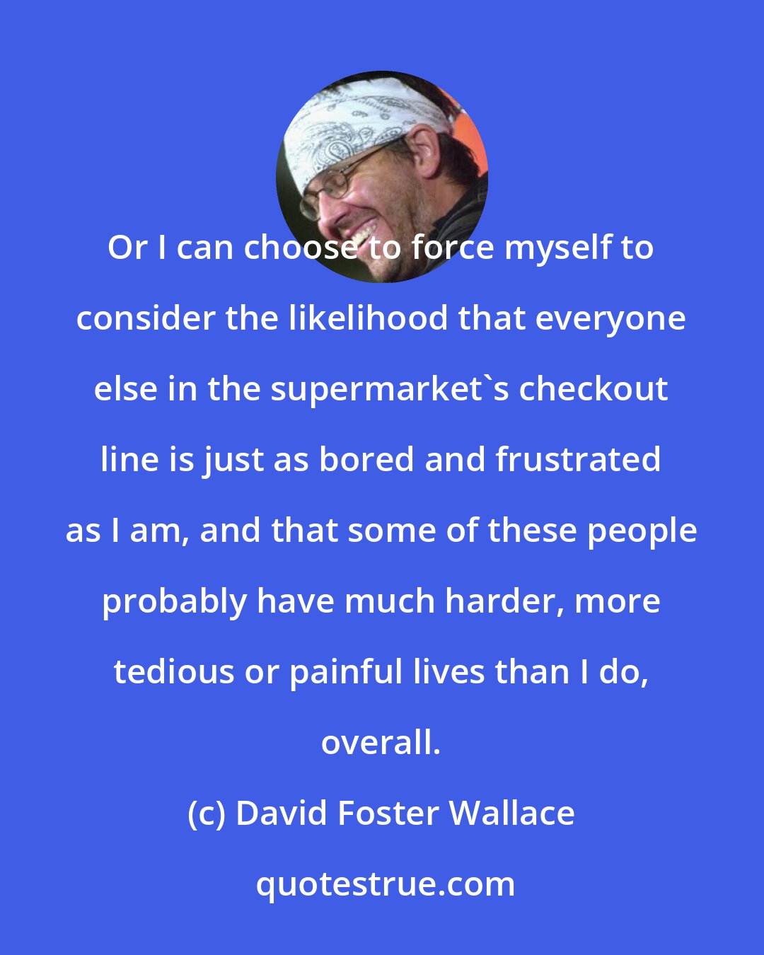 David Foster Wallace: Or I can choose to force myself to consider the likelihood that everyone else in the supermarket's checkout line is just as bored and frustrated as I am, and that some of these people probably have much harder, more tedious or painful lives than I do, overall.