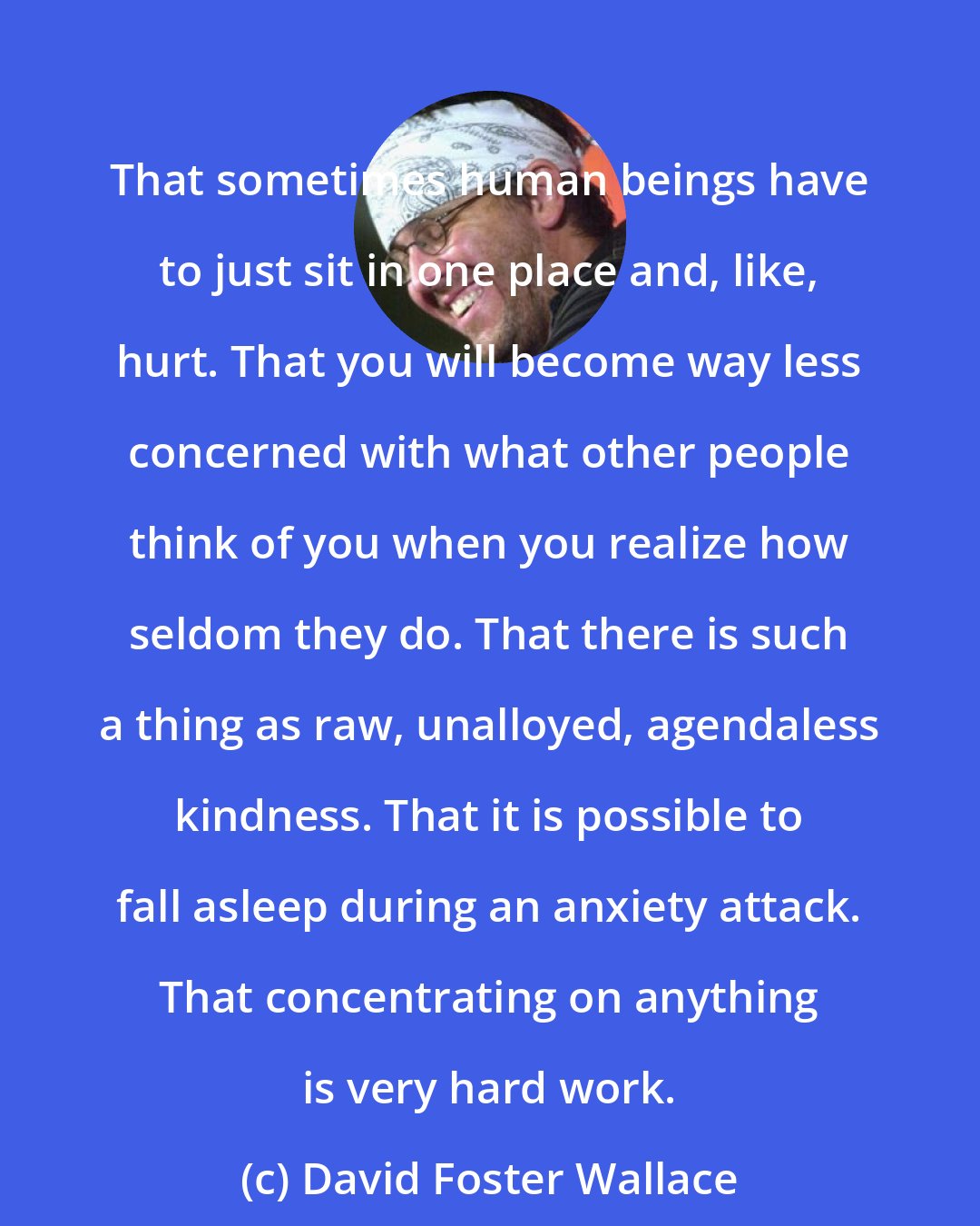 David Foster Wallace: That sometimes human beings have to just sit in one place and, like, hurt. That you will become way less concerned with what other people think of you when you realize how seldom they do. That there is such a thing as raw, unalloyed, agendaless kindness. That it is possible to fall asleep during an anxiety attack. That concentrating on anything is very hard work.