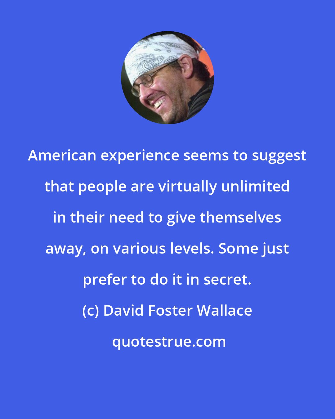 David Foster Wallace: American experience seems to suggest that people are virtually unlimited in their need to give themselves away, on various levels. Some just prefer to do it in secret.