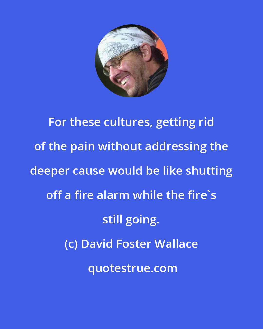 David Foster Wallace: For these cultures, getting rid of the pain without addressing the deeper cause would be like shutting off a fire alarm while the fire's still going.