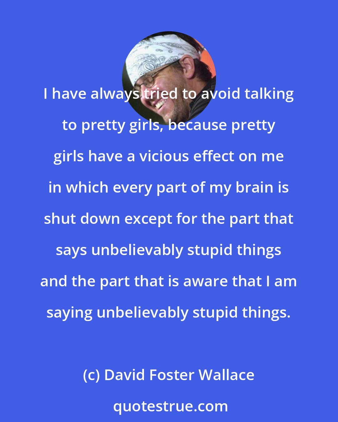 David Foster Wallace: I have always tried to avoid talking to pretty girls, because pretty girls have a vicious effect on me in which every part of my brain is shut down except for the part that says unbelievably stupid things and the part that is aware that I am saying unbelievably stupid things.